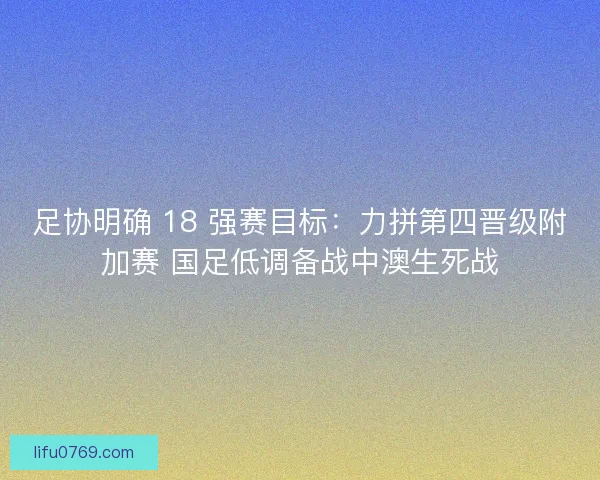 足协明确 18 强赛目标：力拼第四晋级附加赛 国足低调备战中澳生死战