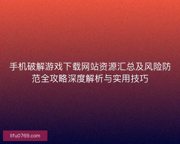 手机破解游戏下载网站资源汇总及风险防范全攻略深度解析与实用技巧 手机破解游戏下载网站资源汇总及风险防范全攻略深度解析与实用技巧