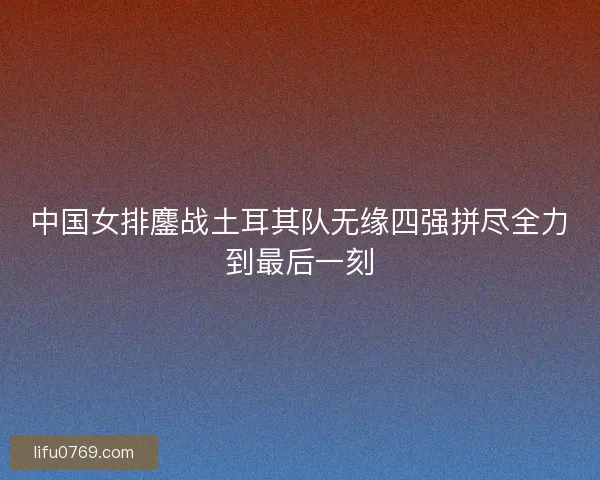 中国女排鏖战土耳其队无缘四强拼尽全力到最后一刻 中国女排鏖战土耳其队无缘四强拼尽全力到最后一刻