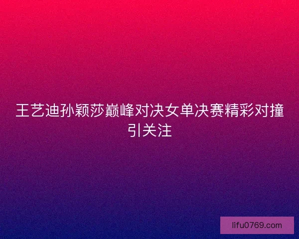 王艺迪孙颖莎巅峰对决女单决赛精彩对撞引关注 王艺迪孙颖莎巅峰对决女单决赛精彩对撞引关注