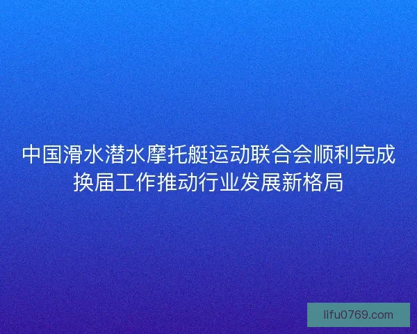 中国滑水潜水摩托艇运动联合会顺利完成换届工作推动行业发展新格局 中国滑水潜水摩托艇运动联合会顺利完成换届工作推动行业发展新格局