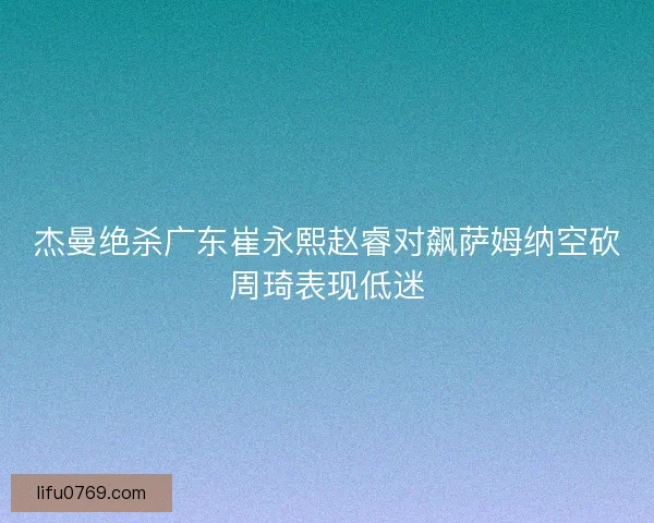 杰曼绝杀广东崔永熙赵睿对飙萨姆纳空砍周琦表现低迷