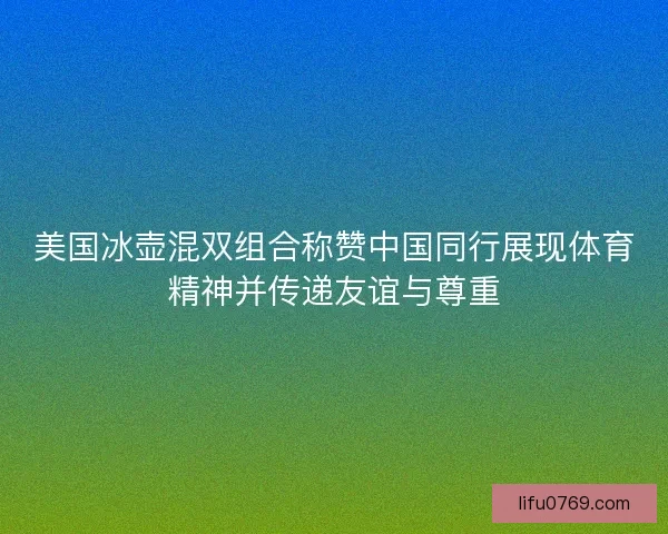 美国冰壶混双组合称赞中国同行展现体育精神并传递友谊与尊重