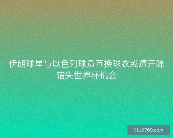 伊朗球星与以色列球员互换球衣或遭开除错失世界杯机会