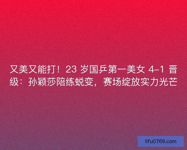 又美又能打！23 岁国乒第一美女 4-1 晋级：孙颖莎陪练蜕变，赛场绽放实力光芒