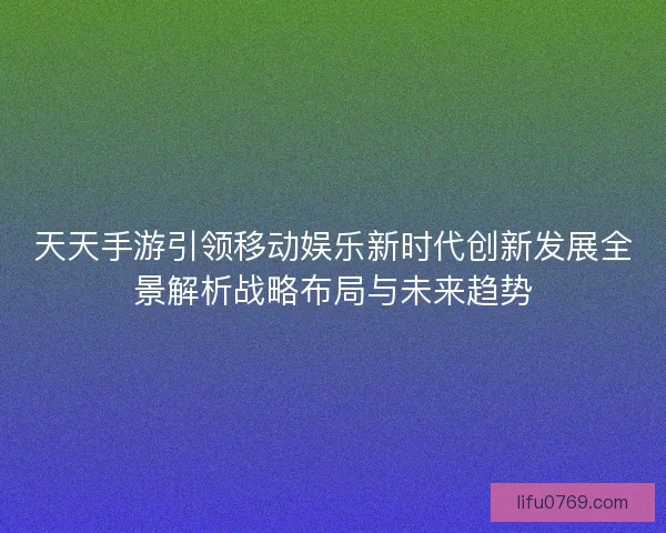 天天手游引领移动娱乐新时代创新发展全景解析战略布局与未来趋势