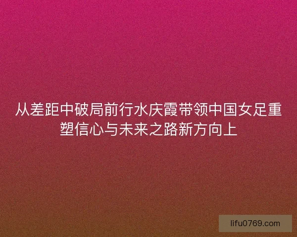 从差距中破局前行水庆霞带领中国女足重塑信心与未来之路新方向上 从差距中破局前行水庆霞带领中国女足重塑信心与未来之路新方向上