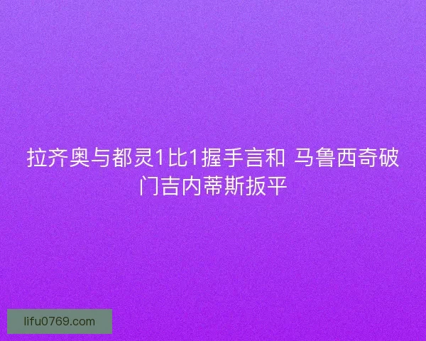 拉齐奥与都灵1比1握手言和 马鲁西奇破门吉内蒂斯扳平 拉齐奥与都灵1比1握手言和 马鲁西奇破门吉内蒂斯扳平