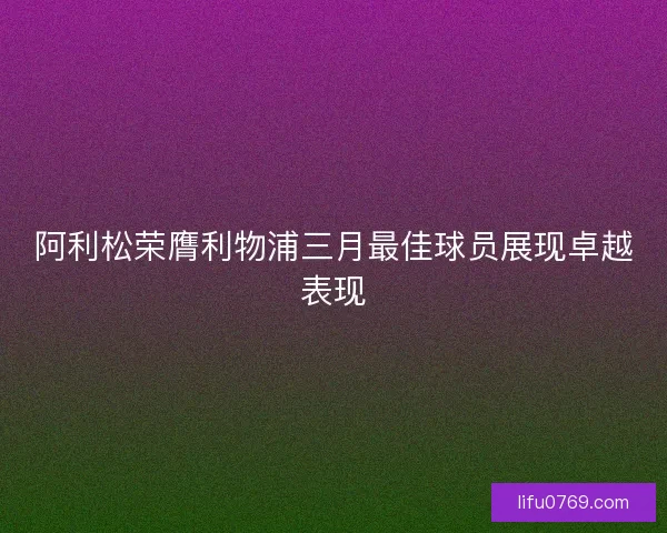 阿利松荣膺利物浦三月最佳球员展现卓越表现 阿利松荣膺利物浦三月最佳球员展现卓越表现
