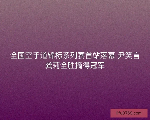 全国空手道锦标系列赛首站落幕 尹笑言龚莉全胜摘得冠军