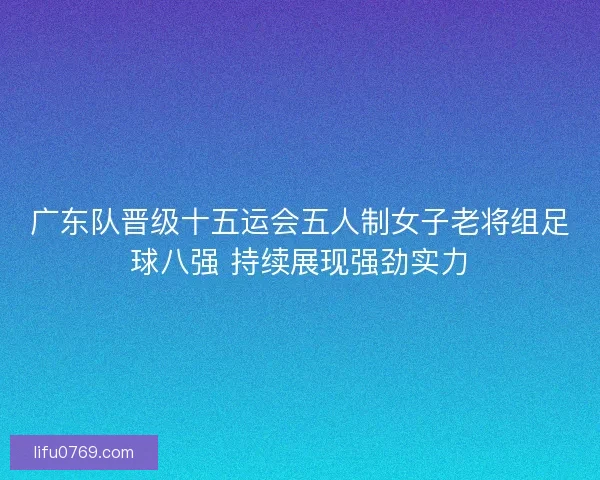 广东队晋级十五运会五人制女子老将组足球八强 持续展现强劲实力 广东队晋级十五运会五人制女子老将组足球八强 持续展现强劲实力