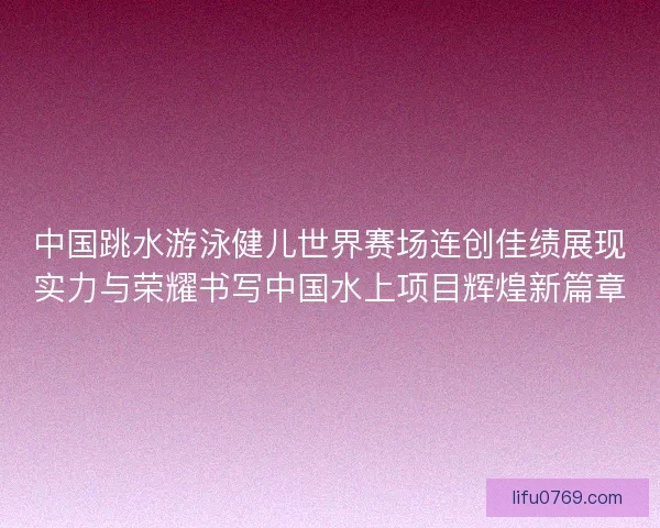 中国跳水游泳健儿世界赛场连创佳绩展现实力与荣耀书写中国水上项目辉煌新篇章 中国跳水游泳健儿世界赛场连创佳绩展现实力与荣耀书写中国水上项目辉煌新篇章
